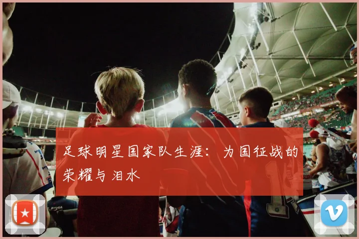 足球明星国家队生涯：为国征战的荣耀与泪水