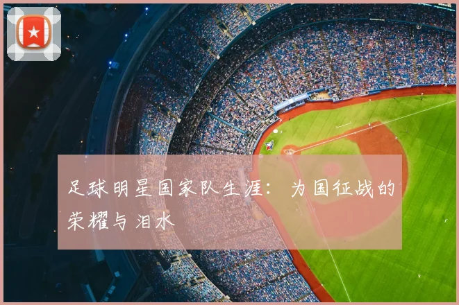 足球明星国家队生涯:为国征战的荣耀与泪水