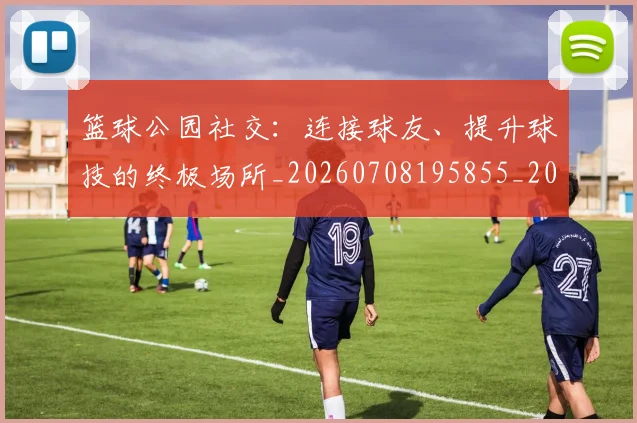 篮球公园社交:连接球友、提升球技的终极场所_20260708195855_20260805165613