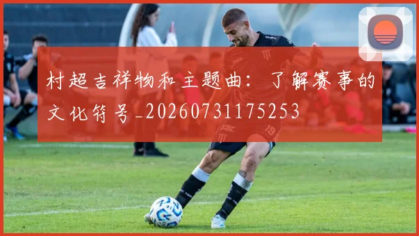 村超吉祥物和主题曲:了解赛事的文化符号_20260731175253